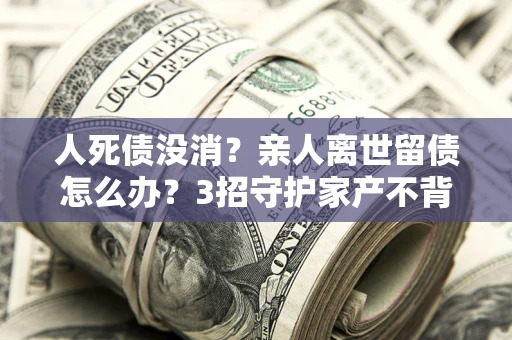 北京人死债没消？亲人离世留债怎么办？3招守护家产不背锅