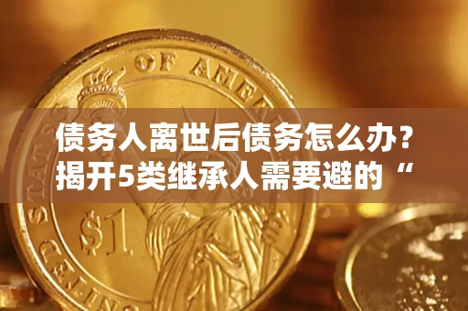 北京债务人离世后债务怎么办？揭开5类继承人需要避的“坑”
